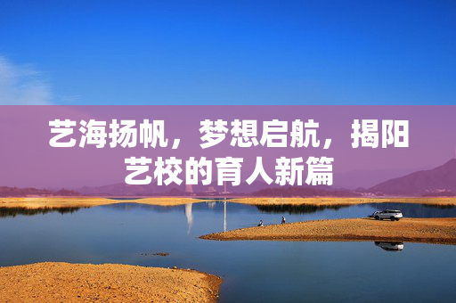艺海扬帆，梦想启航，揭阳艺校的育人新篇