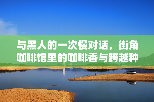 与黑人的一次慢对话，街角咖啡馆里的咖啡香与跨越种族的共鸣