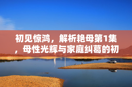 初见惊鸿,解析艳母第1集,母性光辉与家庭纠葛的初次碰撞 初见惊鸿,解析艳母第1集,母性光辉与家庭纠葛的初次碰撞