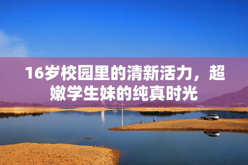 16岁校园里的清新活力,超嫩学生妹的纯真时光 16岁校园里的清新活力,超嫩学生妹的纯真时光