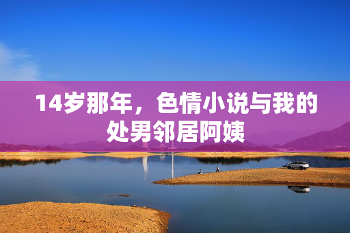 14岁那年,色情小说与我的处男邻居阿姨 14岁那年,色情小说与我的处男邻居阿姨