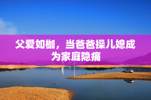 父爱如枷,当爸爸操儿媳成为家庭隐痛 父爱如枷,当爸爸操儿媳成为家庭隐痛