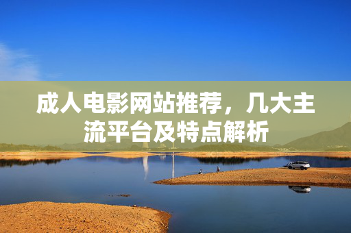 成人电影网站推荐，几大主流平台及特点解析