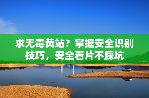 求无毒黄站？掌握安全识别技巧，安全看片不踩坑