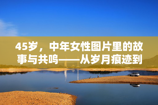 45岁,中年女性图片里的故事与共鸣——从岁月痕迹到生活智慧,45岁,中年女性图片里的故事与共鸣——从岁月痕迹到生活智慧 45岁,中年女性图片里的故事与共鸣——从岁月痕迹到生活智慧,45岁,中年女性图片里的故事与共鸣——从岁月痕迹到生活智慧
