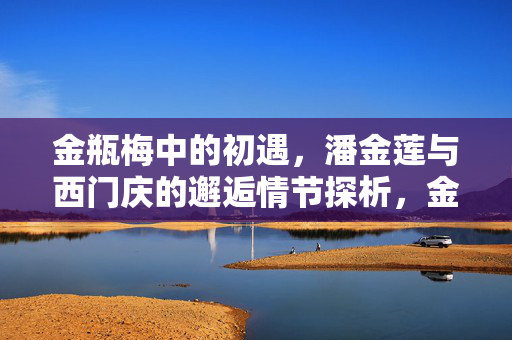 金瓶梅中的初遇，潘金莲与西门庆的邂逅情节探析，金瓶梅中潘金莲与西门庆初遇情节的探析