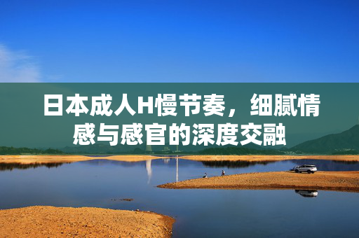日本成人H慢节奏,细腻情感与感官的深度交融 日本成人H慢节奏,细腻情感与感官的深度交融