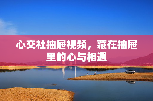 心交社抽屉视频，藏在抽屉里的心与相遇