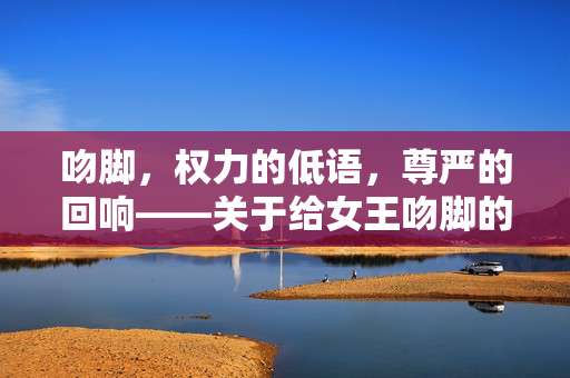 吻脚，权力的低语，尊严的回响——关于给女王吻脚的思考