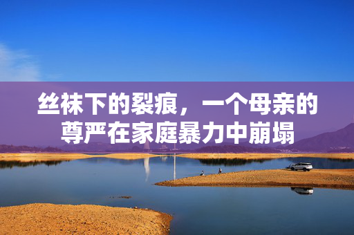 丝袜下的裂痕,一个母亲的尊严在家庭暴力中崩塌 丝袜下的裂痕,一个母亲的尊严在家庭暴力中崩塌