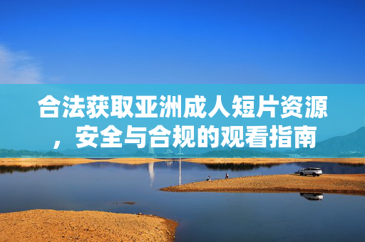 合法获取亚洲成人短片资源,安全与合规的观看指南 合法获取亚洲成人短片资源,安全与合规的观看指南