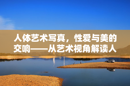 人体艺术写真，性爱与美的交响——从艺术视角解读人体之美与性爱元素的融合，人体艺术写真，性爱与美的交响——从艺术视角解读人体之美与性爱元素的融合