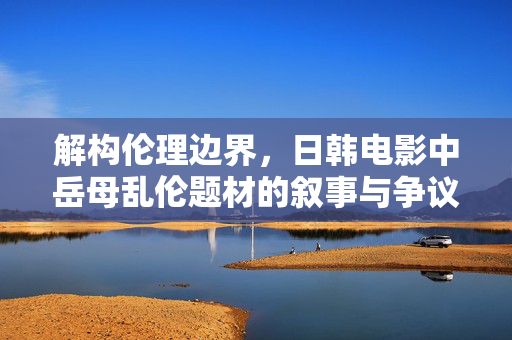 解构伦理边界，日韩电影中岳母乱伦题材的叙事与争议