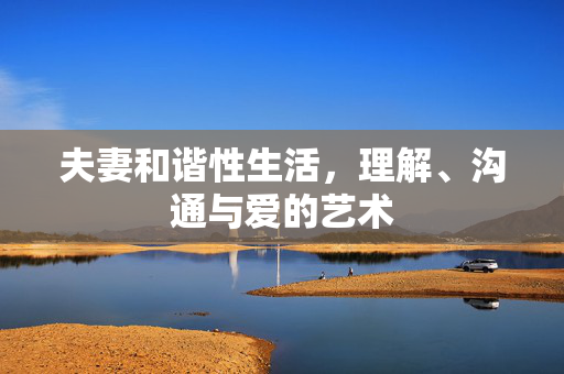 夫妻和谐性生活,理解、沟通与爱的艺术 夫妻和谐性生活,理解、沟通与爱的艺术