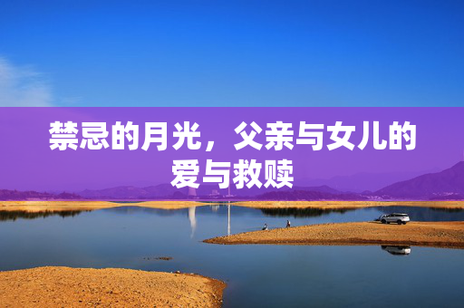 禁忌的月光,父亲与女儿的爱与救赎 禁忌的月光,父亲与女儿的爱与救赎