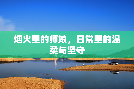烟火里的师娘,日常里的温柔与坚守 烟火里的师娘,日常里的温柔与坚守
