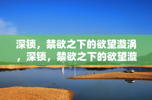 深锁,禁欲之下的欲望漩涡,深锁,禁欲之下的欲望漩涡 深锁,禁欲之下的欲望漩涡,深锁,禁欲之下的欲望漩涡