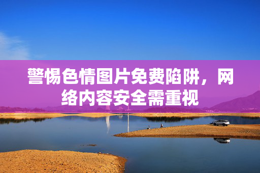 警惕色情图片免费陷阱,网络内容安全需重视 警惕色情图片免费陷阱,网络内容安全需重视