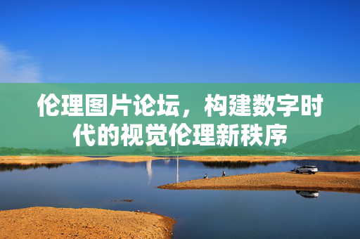 伦理图片论坛,构建数字时代的视觉伦理新秩序 伦理图片论坛,构建数字时代的视觉伦理新秩序