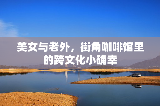 美女与老外,街角咖啡馆里的跨文化小确幸 美女与老外,街角咖啡馆里的跨文化小确幸