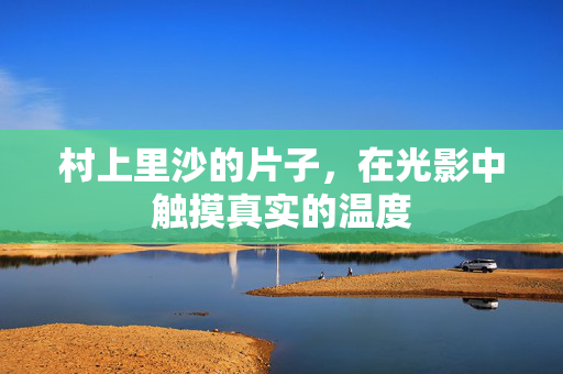 村上里沙的片子,在光影中触摸真实的温度 村上里沙的片子,在光影中触摸真实的温度