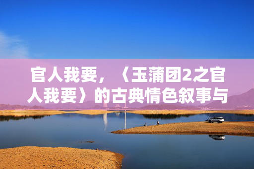 官人我要,〈玉蒲团2之官人我要〉的古典情色叙事与时代回响 官人我要,〈玉蒲团2之官人我要〉的古典情色叙事与时代回响