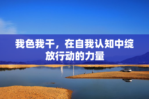 我色我干,在自我认知中绽放行动的力量 我色我干,在自我认知中绽放行动的力量