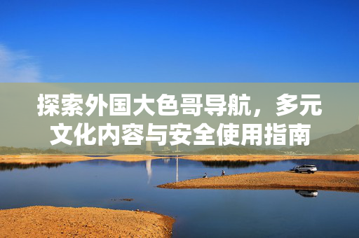 探索外国大色哥导航,多元文化内容与安全使用指南 探索外国大色哥导航,多元文化内容与安全使用指南