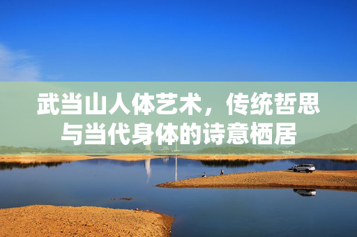武当山人体艺术,传统哲思与当代身体的诗意栖居 武当山人体艺术,传统哲思与当代身体的诗意栖居