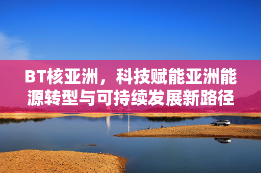 BT核亚洲,科技赋能亚洲能源转型与可持续发展新路径——核能技术如何重塑亚洲能源格局 BT核亚洲,科技赋能亚洲能源转型与可持续发展新路径——核能技术如何重塑亚洲能源格局