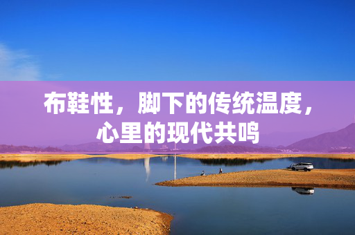 布鞋性,脚下的传统温度,心里的现代共鸣 布鞋性,脚下的传统温度,心里的现代共鸣