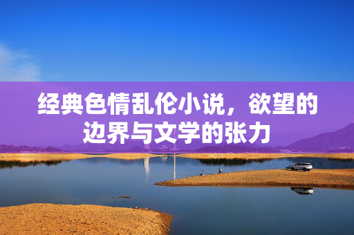 经典色情乱伦小说,欲望的边界与文学的张力 经典色情乱伦小说,欲望的边界与文学的张力