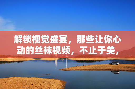 解锁视觉盛宴,那些让你心动的丝袜视频,不止于美,更在于细节的极致呈现 解锁视觉盛宴,那些让你心动的丝袜视频,不止于美,更在于细节的极致呈现