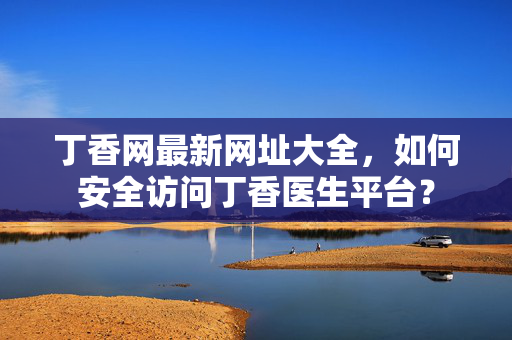 丁香网最新网址大全,如何安全访问丁香医生平台? 丁香网最新网址大全,如何安全访问丁香医生平台?