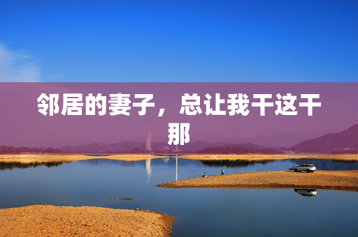 邻居的妻子,总让我干这干那 邻居的妻子,总让我干这干那