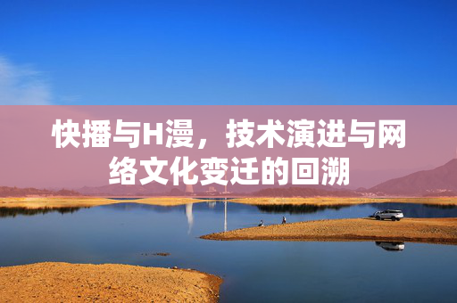 快播与H漫,技术演进与网络文化变迁的回溯 快播与H漫,技术演进与网络文化变迁的回溯