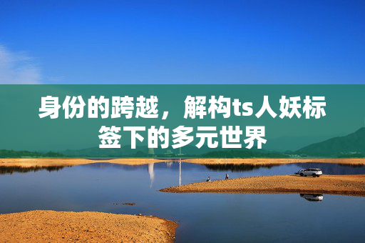 身份的跨越,解构ts人妖标签下的多元世界 身份的跨越,解构ts人妖标签下的多元世界