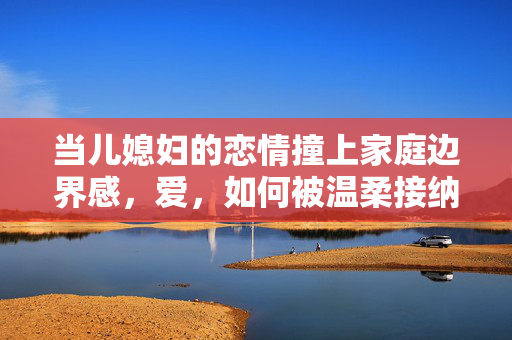 当儿媳妇的恋情撞上家庭边界感,爱,如何被温柔接纳? 当儿媳妇的恋情撞上家庭边界感,爱,如何被温柔接纳?