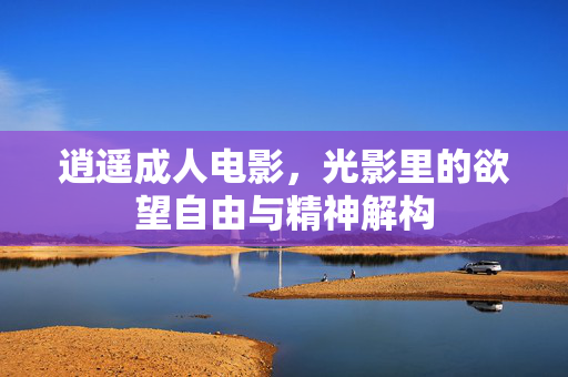 逍遥成人电影,光影里的欲望自由与精神解构 逍遥成人电影,光影里的欲望自由与精神解构