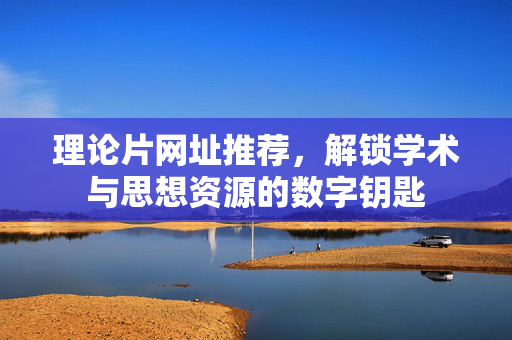 理论片网址推荐,解锁学术与思想资源的数字钥匙 理论片网址推荐,解锁学术与思想资源的数字钥匙