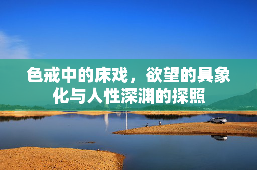 色戒中的床戏,欲望的具象化与人性深渊的探照 色戒中的床戏,欲望的具象化与人性深渊的探照
