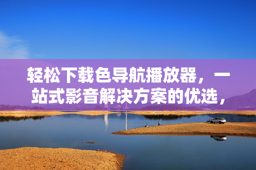 轻松下载色导航播放器,一站式影音解决方案的优选,提升你的观影体验 轻松下载色导航播放器,一站式影音解决方案的优选,提升你的观影体验