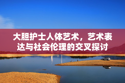 大胆护士人体艺术,艺术表达与社会伦理的交叉探讨 大胆护士人体艺术,艺术表达与社会伦理的交叉探讨