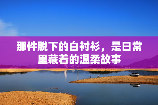 那件脱下的白衬衫,是日常里藏着的温柔故事 那件脱下的白衬衫,是日常里藏着的温柔故事