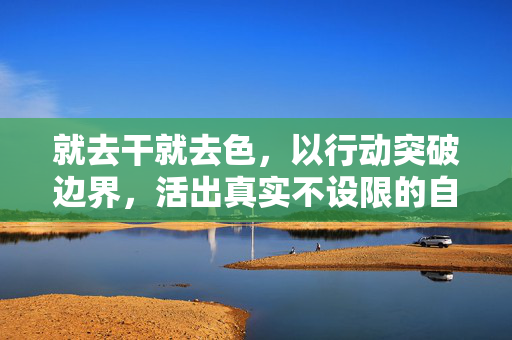 就去干就去色,以行动突破边界,活出真实不设限的自己 就去干就去色,以行动突破边界,活出真实不设限的自己