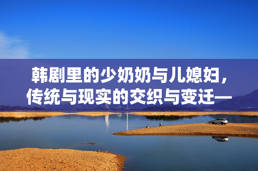 韩剧里的少奶奶与儿媳妇,传统与现实的交织与变迁——从家庭角色到女性觉醒的缩影 韩剧里的少奶奶与儿媳妇,传统与现实的交织与变迁——从家庭角色到女性觉醒的缩影