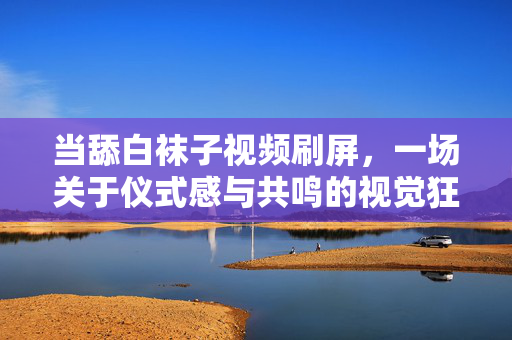 当舔白袜子视频刷屏,一场关于仪式感与共鸣的视觉狂欢 当舔白袜子视频刷屏,一场关于仪式感与共鸣的视觉狂欢