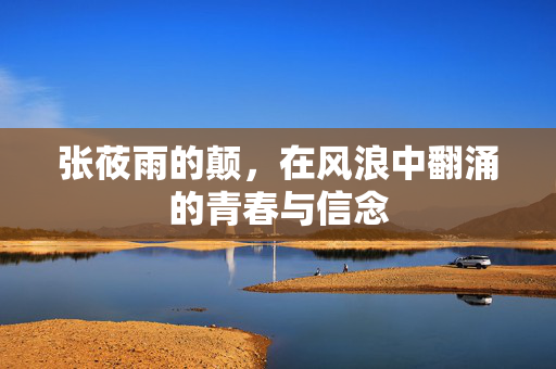 张莜雨的颠,在风浪中翻涌的青春与信念 张莜雨的颠,在风浪中翻涌的青春与信念