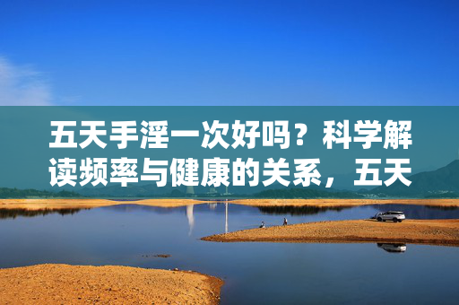 五天手淫一次好吗?科学解读频率与健康的关系,五天手淫一次好吗?科学解读手淫频率与健康的关系 五天手淫一次好吗?科学解读频率与健康的关系,五天手淫一次好吗?科学解读手淫频率与健康的关系