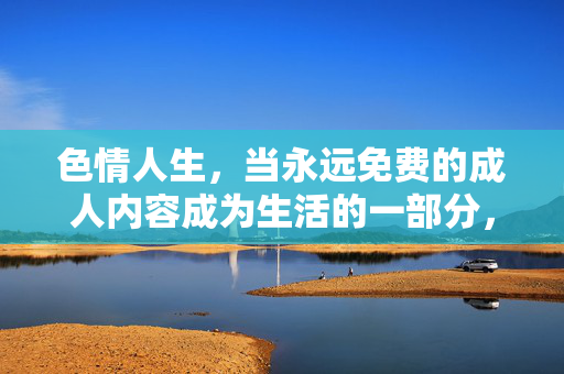色情人生,当永远免费的成人内容成为生活的一部分,色情人生,当永远免费的成人内容成为生活的一部分 色情人生,当永远免费的成人内容成为生活的一部分,色情人生,当永远免费的成人内容成为生活的一部分